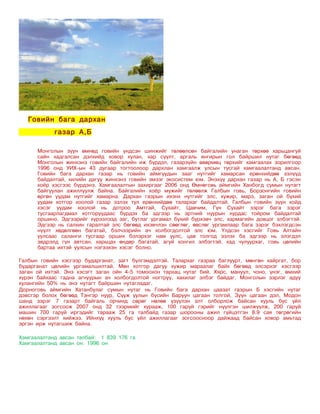 Говийн бага дархан
            газар А,Б

      Монголын зүүн өмнөд говийн үндсэн шинжийг төлөөлсөн байгалийн унаган төрхөө харьцангуй
      сайн хадгалсан дэлхийд ховор хулан, хар сүүлт, аргаль янгирын гол байршил нутаг бөгөөд
      Монголын жинхэнэ говийн байгалийн иж бүрдэл, газарзүйн өвөрмөц төрхийг хамгаалах зорилгоор
      1996 онд УИХ-ын 43 дугаар тогтоолоор дархлан хамгаалж улсын тусгай хамгаалалтанд авсан.
      Говийн бага дархан газар нь говийн аймгуудын зааг нутгийг хамарсан ерөнхийдөө зэлүүд
      байдалтай, хилийн дагуу жинхэнэ говийн эмзэг экосистем юм. Энэхүү дархан газар нь А, Б гэсэн
      хоёр хэсгээс бүрдэнэ. Хамгаалалтын захиргааг 2006 онд Өмнөговь аймгийн Ханбогд сумын нутагт
      байгуулан ажиллуулж байна. Байгалийн хоёр мужийг төлөөлж Галбын говь, Борзонгийн говийн
      өргөн уудам нутгийг хамарна. Дархан газрын ихэнх нутгийг элс, хужир, марз, заган ой бүхий
      уудам хотгор хоолой газар эзлэх тул ерөнхийдөө талархаг байдалтай. Галбын говийн зүүн хойд
      хэсэг уудам хоолой нь дотроо Амтгай, Сухайт, Цавчим, Гүн Сухайт зэрэг бага зэрэг
      тусгаарлагдмал хотгоруудаас бүрдэх ба эдгээр нь эртний нуурын хурдас тойром байдалтай
      оршино. Эдгээрийг хүрээлээд заг, бутлаг ургамал бүхий бүрхэвч элс, хармагийн довцог элбэгтэй.
      Эдгээр нь салхин гаралтай элс бөгөөд ихэвчлэн сөөглөг, өвслөг ургамлаар бага зэрэг бэхлэгдсэн
      нүүлт хөдөлгөөн багатай, бэлчээрийн ач холбогдолтой элс юм. Үлдсэн хэсгийг Говь Алтайн
      уулсаас саланги тусгаар орших бэлэрхэг нам уулс, цав толгод эзлэх ба эдгээр нь элэгдэл
      эвдрэлд гүн автсан, харьцах өндөр багатай, агуй хонгил элбэгтэй, хад чулуурхаг, говь цөлийн
      бартаа ихтэй уулсын нэгээхэн хэсэг болно.

Галбын говийн хэсгээр бударганат, загт бүлгэмдэлтэй. Талархаг газраа баглуурт, мөнгөн хайргат, бор
бударганат цөлийн ургамалшилтай. Мөн хотгор дагуу хужир мараалаг байх бөгөөд элсэрхэг хэсгээр
заган ой ихтэй. Энэ хэсэгт заган ойн 4-5 томоохон тархац нутаг бий. Хярс, мануул, чоно, үнэг, өмхий
хүрэн байхаас гадна агнуурын ач холбогдолтой ногтруу, хахилаг элбэг байдаг. Монголын зэрлэг адуу
хулангийн 50% нь энэ нутагт байршин нутагладаг.
Дорноговь аймгийн Хатанбулаг сумын нутаг нь Говийн бага дархан цаазат газрын Б хэсгийн нутаг
дэвсгэр болох бөгөөд Тэнгэр нуур, Сүүж уулын бүсийн Баруун цагаан толгой, Зүүн цагаан дэл, Модон
шанд зэрэг 7 газарт байгаль орчинд сөрөг нөлөө үзүүлэн алт олборлож байсан хууль бус үйл
ажиллагааг зогсоож 2007 онд 32 тээрмийг хурааж, 100 гаруй гэрийг нүүлгэн шилжүүлж, 200 гаруй
машин 700 гаруй иргэдийг тарааж 25 га талбайд газар шорооны ажил гүйцэтгэн 8.9 сая төгрөгийн
нөхөн сэргээлт хийжээ. Ийнхүү хууль бус үйл ажиллагааг зогсоосноор дайжаад байсан ховор амьтад
эргэн ирж нутагшиж байна.

Хамгаалалтанд авсан талбай: 1 839 176 га
Хамгаалалтанд авсан он: 1996 он
 