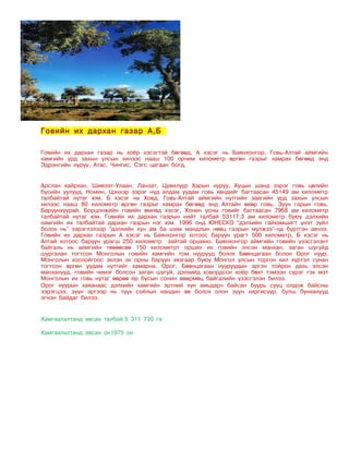 Говийн их дархан газар А,Б

Говийн их дархан газар нь хоёр хэсэгтэй бөгөөд, А хэсэг нь Баянхонгор, Говь-Алтай аймгийн
хамгийн урд захын улсын хилээс нааш 100 орчим километр өргөн газрыг хамрах бөгөөд энд
Эдрэнгийн нуруу, Атас, Чингис, Сэгс цагаан богд,


Арслан хайрхан, Шивээт-Улаан, Ланзат, Цувилуур Харын нуруу, Хуцын шанд зэрэг говь цөлийн
бүсийн уулууд, Номин, Цэнхэр зэрэг нүд алдам уудам говь хөндийг багтаасан 45149 ам километр
талбайтай нутаг юм. Б хэсэг нь Ховд, Говь-Алтай аймгийн нутгийн заагийн урд захын улсын
хилээс нааш 80 километр өргөн газрыг хамрах бөгөөд энд Алтайн өвөр говь, Зүүн гарын говь,
Баруунхуурай, Борцонжийн говийн өмнөд хэсэг, Хонин усны говийг багтаасан 7968 ам километр
талбайтай нутаг юм. Говийн их дархан газрын нийт талбай 53117.3 ам километр буюу дэлхийн
хамгийн их талбайтай дархан газрын нэг юм. 1996 онд ЮНЕСКО “дэлхийн гайхамшигт үнэт зүйл
болох нь” зэрэглэлээр “дэлхийн хүн ам ба шим мандлын нөөц газрын мүлжээ”-нд бүртгэн авчээ.
Говийн их дархан газрын А хэсэг нь Баянхонгор хотоос баруун урагт 500 километр, Б хэсэг нь
Алтай хотоос баруун урагш 250 километр зайтай оршино. Баянхонгор аймгийн говийн үзэсгэлэнт
байгаль нь аймгийн төвөөсөө 150 километрт орших их говийн элсэн манхан, заган шугуйд
шургалан тогтсон Монголын говийн хамгийн том нуурууд болох Бөөнцагаан болон Орог нуур,
Монголын хоолойгоос эхлэн эх орны баруун хязгаар буюу Монгол улсын торгон хил хүртэл сунан
тогтсон өргөн уудам нутгийг хамарна. Орог, Бөөнцагаан нууруудын эргэн тойрон дахь элсэн
манханууд, говийн чимэг болсон заган шугуй, дэлхийд ховордсон хоёр бөхт тэмээн сүрэг гэх мэт
Монголын их говь нутаг өөрөө ер бусын сонин өвөрмөц байгалийн үзэсгэлэн билээ.
Орог нуурын хаяанаас дэлхийн хамгийн эртний хүн амьдарч байсан буурь сууц олдож байсны
зэрэгцээ, зүүн эргээр нь түүх соёлын нандин өв болох олон зуун хиргисүүр, булш бунханууд
эгнэн байдаг билээ.


Хамгаалалтанд авсан талбай:5 311 730 га

Хамгаалалтанд авсан он1975 он
 