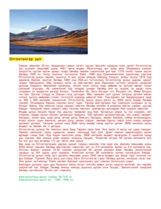 Отгонтэнгэр уул
    Завхан аймгийн Отгон, Алдархаан сумын нутагт орших Хангайн нурууны ноён оргил Отгонтэнгэр
    уул д.алайн төвшнөөс дээш 4021 метр өндөр. Монголчууд эрт дээр үеэс Очирваань хэмээн
    хүндэтгэн шүтэж ирсэн ариун газар бөгөөд төрийн тахилгатай уул юм. 1779 оноос тахиж ирсэн
    бөгөөд 1930 он гэхэд тахилгыг зогсоосон байв. 1995 онд Ерөнхийлөгчийн зарлигаар сэргээж
    Отгонтэнгэр уулын төрийн тахилгыг 4 жил тутам үйлдэж байхаар болжээ. Албан ёсоор 1818 онд
    дархалж байсан түүхтэй бөгөөд 1992 онд УБХ-ын тогтоолоор Отгонтэнгэр уулын дархан цаазат
    газрыг байгуулжээ. Ойр орчмын нутаг нь мөстлөгийн үеэс бүрэлдэн тогтсон хатуулаг чанартай
    уулсаас бүрдэнэ. Мөлийсөн оройнууд болон олон тооны нуур цөөрөм нь эртний мөсөн голын
    шинжийг агуулдаг. Их хэмжээний хур тунадас унадаг бөгөөд энэ нь эндээс эх авдаг олон
    голуудын эх ундаргын үүсвэр болдог. Тухайлбал Их, Бага Богдын гол, Рашаан гол, Өвөр Богдын
    гол юм. Эдгээр голууд нь Завхан голд цутгадаг. Мөн сөнөсөн галт уулын тогоонд эртний мөсөн
    голоос үүссэн өвөрмөц сонин тогтоцтой нуурууд цөөнгүй бий. Тэдгээрийн нэг Бадархундага нуур
    нь 300 х 400 метрийн хэмжээтэй. Отгонтэнгэр уулын доод оргил нь 3000 метр өндөр бөгөөд
    түүнийг “Очирваань бурхны тахилын аяга” гэдэг. Тэрээр ойр орчмын бүх томоохон голуудын эх нь
    болдог байна. Уур амьсгал хатуу ширүүн чийглэг бөгөөд жилийн 4 улиралд хүйтэн сэрүүн, цастай
    байдаг. Чулуурхаг мөнх цэвдэгт хөрс нилээд тархсан, намхавтар уулсаараа бор шороон хөрстэй.
    Өндөр уулын бүсийн бараг бүх амьтны төлөөлөл энд бий. Ургамлын аймаг нь тал хээрийн, ойт
    хээрийн, өндөр уулын бүсийн ургамлаас бүрдэнэ. 164 зүйлийн ургамалтайгаас нэн ховор нөмрөгт
    банздоо, хонин арц, үхэр дэгд, өлчир дэгд, байгаль банздоо, эмийн бамбай, сибир алтанхундага,
    ягаан цээнэ, ацан ажигана, цагаан дэгд, ямаан сэрдэг, мөлхөө бургас зэрэг олон ховор нандин
    ургамал ургадаг. Ганцхан шинэс мод 2600 метр өндөр газар хүртэл ургаж, 3000 метрээс дээш
    өндөрт нь зөвхөн хаг л ургадаг.
    Отгонтэнгэр ууланд Их тайлгын овоо буву Төрийн овоо бий. Энэ овоог 4 жилд нэг удаа тахидаг.
    Төрийн овооноос хойш цуварсан жижиг овоонууд бас бий. Даян хэмээх мөргөлчдийн өргөл
    өргөдөг газар бий. Хэд хэдэн овоотойн дээр, 2908 метрийн өндөрт өргөгдсөн 2 оройтой нуруу
    юм. Цагаан, Хөх хэмээх хоёр нуурын хооронд оршдог. Улиастай хотоос 50 орчим километр алс
    ба энэ уул руу өгсөхөд 1.5 цаг явган явж хүрнэ.
    Хөх нуур нь Отгонтэнгэрийн дархан цаазат газрын хамгийн том нуур юм. Далайн төвшнөөс дээш
    2455 метрт оршдог бөгөөд мөстлөгийн гаралтай, урт нь 5.5 километр, өргөн нь 3.5 километр юм.
    Отгоны амралт хэмээх 13-55 хэмийн халуунтай 50 орчим рашаан байх бөгөөд эмчилгээний
    чанарыг нь XYI зууны үеэс мэджээ. Улиастай хотоос 85 километр орчим алслагдсан байдаг.
    Отгонтэнгэр уулын хойд зүгт далайн төвшнөөс дээш 3643 метр өндөрт хүн бараг хүрч очоогүй нэг
    уул байдаг. Түүнийг Бага Богд уул буюу Бага Отгонтэнгэр гэдэг бөгөөд аргаль, янгирын нутаг юм.
    Энэ уулыг нутгийнхан “Сайн цагийн бурхдыг хамгаалагч уул” хэмээн бэлэгшээн үздэг.
    Баянзүрх уулнаас зүүн урд Чулуутын амны алтан толгойн өвөрт алтан шаргал өнгөтай, тун нарийн
    ширхэгтэй элс байдаг бөгөөд аманд хийхэд дорхноо уусаж алга болдог, Эмчилгээний чанартай
    бөгөөд нутгийнхан “Алтан элс” хэмээнэ.

    Хамгаалалтанд авсан талбай: 95 510 га
    Хамгаалалтанд авсан он: 1992, 1995 он
 