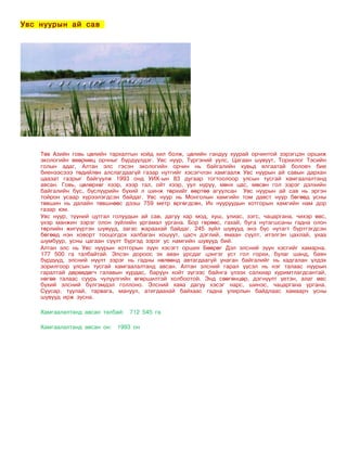 Увс нуурын ай сав




    Төв Азийн говь цөлийн тархалтын хойд хил болж, цөлийн гандуу хуурай орчинтой зэрэгцэн оршиж
    экологийн өвөрмөц орчныг бүрдүүлдэг. Увс нуур, Түргэний уулс, Цагаан шувуут, Торхилог Тэсийн
    голын адаг, Алтан элс гэсэн экологийн орчин нь байгалийн хувьд ялгаатай боловч бие
    биенээсэээ төдийлөн алслагдаагүй газар нутгийг хэсэгчлэн хамгаалж Увс нуурын ай савын дархан
    цаазат газрыг байгуулж 1993 онд УИХ-ын 83 дугаар тогтоолоор улсын тусгай хамгаалалтанд
    авсан. Говь, цөлөрхөг хээр, хээр тал, ойт хээр, уул нуруу, мөнх цас, мөсөн гол зэрэг дэлхийн
    байгалийн бүс, бүслүүрийн бүхий л шинж төрхийг өөртөө агуулсан Увс нуурын ай сав нь эргэн
    тойрон усаар хүрээлэгдсэн байдаг. Увс нуур нь Монголын хамгийн том давст нуур бөгөөд усны
    төвшин нь далайн төвшнөөс дээш 759 метр өргөгдсөн, Их нууруудын хотгорын хамгийн нам дор
    газар юм.
    Увс нуур, түүний цутгал голуудын ай сав, дагуу хар мод, хуш, улиас, зэгс, чацаргана, чихэр өвс,
    үхэр манжин зэрэг олон зүйлийн ургамал ургана. Бор гөрөөс, гахай, буга нутагшсаны гадна олон
    төрлийн жигүүртэн шувууд, загас жараахай байдаг. 245 зүйл шувууд энэ бүс нутагт бүртгэгдсэн
    бөгөөд нэн ховорт тооцогдох халбаган хошуут, цасч дэглий, ямаан сүүлт, итэлгэн цахлай, ухаа
    шумбуур, усны цагаан сүүлт бүргэд зэрэг ус намгийн шувууд бий.
    Алтан элс нь Увс нуурын хотгорын зүүн хэсэгт орших Бөөрөг Дэл элсний зүүн хэсгийг хамарна.
    177 500 га талбайтай. Элсэн дороос эх аван урсдаг цэнгэг уст гол горхи, булаг шанд, баян
    бүрдүүд, элсний нүүлт зэрэг нь гадны нөлөөнд автагдаагүй унаган байгалийг нь хадгалан үлдэх
    зорилгоор улсын тусгай хамгаалалтанд авсан. Алтан элсний гарал үүсэл нь нэг талаас нуурын
    гаралтай дөрөвдөгч галавын хурдас, баруун хойт зүгээс байнга үлээх салхиар хуримтлагдсантай,
    нөгөө талаас суурь чулуулгийн өгөршилтэй холбоотой. Энд сөөгөнцөр, дэгнүүлт үетэн, алаг өвс
    бүхий элсний бүлгэмдэл голлоно. Элсний хаяа дагуу хэсэг нарс, шинэс, чацаргана ургана.
    Суусар, туулай, тарвага, мануул, атигдаахай байхаас гадна улирлын байдлаас хамаарч усны
    шувууд ирж зусна.

    Хамгаалалтанд авсан талбай: 712 545 га

    Хамгаалалтанд авсан он:   1993 он
 