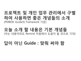 프로젝트 및 개인 업무 관리에서 구별
하여 사용하면 좋은 개념들의 소개
(PMBOK Guide의 Framework 기준)

오늘 소개 할 내용은 기본 개념들
(아는 내용이라도 Remind 차원에서 도움이 될 것으로 기대)


답이 아닌 Guide : 맞춰 써야 함
 