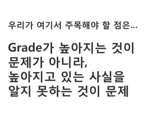 우리가 여기서 주목해야 할 점은…

Grade가 높아지는 것이
문제가 아니라,
높아지고 있는 사실을
알지 못하는 것이 문제
 