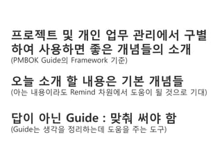 프로젝트 및 개인 업무 관리에서 구별
하여 사용하면 좋은 개념들의 소개
(PMBOK Guide의 Framework 기준)

오늘 소개 할 내용은 기본 개념들
(아는 내용이라도 Remind 차원에서 도움이 될 것으로 기대)


답이 아닌 Guide : 맞춰 써야 함
(Guide는 생각을 정리하는데 도움을 주는 도구)
 