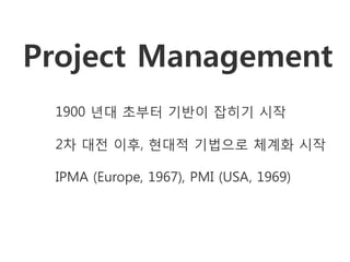 Project Management
 1900 년대 초부터 기반이 잡히기 시작

 2차 대전 이후, 현대적 기법으로 체계화 시작

 IPMA (Europe, 1967), PMI (USA, 1969)
 