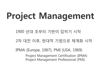 Project Management
 1900 년대 초부터 기반이 잡히기 시작

 2차 대전 이후, 현대적 기법으로 체계화 시작

 IPMA (Europe, 1967), PMI (USA, 1969)
      Project Management Certification (IPMA)
      Project Management Professional (PMI)
 