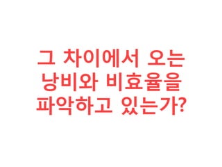 그 차이에서 오는
낭비와 비효율을
파악하고 있는가?
 