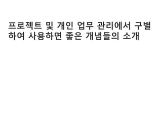 프로젝트 및 개인 업무 관리에서 구별
하여 사용하면 좋은 개념들의 소개
 