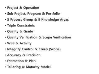 • Project & Operation
• Sub Project, Program & Portfolio
• 5 Process Group & 9 Knowledge Areas
• Triple Constraints
• Quality & Grade
• Quality Verification & Scope Verification
• WBS & Activity
• Integrity Control & Creep (Scope)
• Accuracy & Precision
• Estimation & Plan
• Tailoring & Maturity Model
 