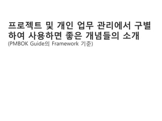프로젝트 및 개인 업무 관리에서 구별
하여 사용하면 좋은 개념들의 소개
(PMBOK Guide의 Framework 기준)
 