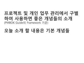 프로젝트 및 개인 업무 관리에서 구별
하여 사용하면 좋은 개념들의 소개
(PMBOK Guide의 Framework 기준)

오늘 소개 할 내용은 기본 개념들
 