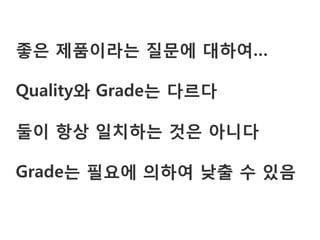 좋은 제품이라는 질문에 대하여…

Quality와 Grade는 다르다

둘이 항상 일치하는 것은 아니다

Grade는 필요에 의하여 낮출 수 있음
 