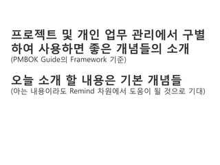 프로젝트 및 개인 업무 관리에서 구별
하여 사용하면 좋은 개념들의 소개
(PMBOK Guide의 Framework 기준)

오늘 소개 할 내용은 기본 개념들
(아는 내용이라도 Remind 차원에서 도움이 될 것으로 기대)
 
