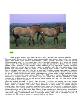 Тахь


      Тахийг монгол адууны дээд өвөг гэж үздэг. 1883 онд төв Азийг судлаач Николай
Прежевальский Булган голоос Борхөл орох замдаа хоёр хэсэг зэрлэг адуу явахыг олж хараад
адууны өөр төрөл зүйл болохыг дэвшүүлжээ. Тахийг дэлхийн биологийн шинжлэх ухаанд
Прежевальскийн адуу гэж бүртгэжээ. Цагт 60-70 километр хурдалдаг. 5-15 адууг нэг азарга
сүрэг болдог. Тахь 66 хромосомтой бол жирийн адуу 64 хромосомтой байдаг. Тахийн гадаад
төрхийг үзвэл, урагшаа босоо богино дэлтэй, харьцангуй том толгойтой, нуруун дундуураа
бараан судалтай, хонгор халиун зүстэй, туурай нь цомбон байх ба чоно дайралдвал унагаа
дундаа хийн хамгаална. 1945 он гэхэд 31 тоо толгой байж байгаад 1960 он гэхэд устаж
байхгүй болжээ. 1992 онд ХБНГУ-ын иргэн Кристиан Освальд сангаас санхүүжүүлэн европын
амьтны хүрээлэнд үе дамжин төрж өссөн тахийг уугуул нутаг Их говийн дархан цаазат газарт
авч ирсэн. Түүний дараа Голланд улсын санхүүжилтээр Хустайн нуруу, Хомын хөндийд Монгол
тахийг ахин нутагшуулах ажлыг эрхэлж байна. Анх 1992 онд 15 тахийг Оросоор дамжуулан
авчирсан ба түүнээс хойш 3 жил тутам 18-20 тахь нэмж нийт 84 тахь авчирсан нь өсөж
үржсээр эдүгээ 250 гаруй тоо толгойд хүрээд байна. Анхны унага нь 1993 онд төрсөн бөгөөд
түүнийг Магнай хэмээн нэрлэжээ.
Өнгөрсөн өвлийн хүйтнээр 20 гаруй тахь үрэгджээ. Одоогоор 29 азарга, 44 үрээ байгаа.
Хөгшин азарга, залуу үрээнүүдийн дунд үе үе сүрэг буюу гүүгээ булаацалдах тэмцэл өрнөдөг
байна. Ялсан нь сүргийн эзэн болно, харин ялагдсан нь өөрт “үнэнч” 1-2 гүүгээ дагуулан
холдож одно. Шинэ азарга нь хуучин азарганы унага төрөх юм бол шууд л барьчихдаг байна.
Тэднийг байгалийн жамаар өсгөж, нутагшуулах зорилготой тул энэ хуульд хөндлөнгөөс оролцох
боломжгүй байдаг нь харамсалтай. Мөн тахь их үнэнч амьтан ажээ. Тэр хураасан гүүнүүддээ л
үнэнч байдаг. Залуу азарганд сүргээ алдсан ч өөрийг хайлгүйгээр тэднийгээ л эргүүлж авахаар
тэмцэлддэг байна. Гүүнүүдийн 60 хувь нь унагалдаг байна. 2008 онд 59, өнгөрсөн онд 96 гүү
унагалсан бол 2010 онд 40 орчим гүү хээлтэй байгаа юм байна.
 