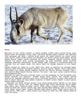 Бөхөн

Монголын их говь, Алтайн үзэмжит их уулсын дундаас торойж үлдсэн эртний амьтан ажээ.
Баруун Алтай, Их нууруудын хотгор, Ховд, Говь-Алтай аймгийн Шарга, Хүйсийн говь, Дөргөний
талд тархсанаас өөр хаана ч байхгүй уугуул амьтан юм. Бөхөн ихэвчлэн хул шарга, халиун
шарга зүстэй, газрын өнгийг ихэрлэх мэт дуурайсан энэ амьтан үнэхээр царай муутай. Бөгтгөр
давжаа биетэй, сэрвээ томтой, хандгайнх шиг монхор хамартай, занхгар толгойтой, бөгтөр
нуруутай энэ амьтан үргэж цочоод цахилахаараа урд хоёр хөлийнхөө завсар толгойгоо
унжуулаад барагтайд гүйцэгдэхгүй. Үргэлж бөхийж явдаг болохоор нь монголчууд Бөхөн гэж
нэрлэжээ. Сум шиг хурдан учраас чоно хүртэл барих гэж хөөгөөд гүйцэхгүй нь олон байдаг
гэнэ.
Түүнийг зээрийн нэг төрөл гэх нь бий. Эрийг ооно, эмийг нь шаргачин гэж нэрлэдэг байна.
Сүрэглэж явдаг болохоор бэлчээрийн ургамлыг эргэлтэд оруулан, хөрсийг талхин сийрэгжүүлж,
хорголоороо говь цөлийн хөрсийг бордоно. Малчид энэ амьтныг бэлчээр талхалдаг гэдэг ч
үнэн хэрэгтээ бөхөн өөрийн бэлчээр нутагтай. Тэр хэзээ ч хар сүүлт, цагаан зээртэй бэлчээр
булаацалддаггүй ажээ.
Бөхөнгийн нас даанч богинохон. Хамгийн ихдээ л 4-5 жил амьдардаг аж. Тэр бэлчээрийн сайн,
өвсний соргогийг олж идэшлэнэ. Зээрийг бодвол бараг сүүлгүй. Энд тэндхийн эрвэгэр
сэрвэгэр бут бараадан зэрэглээн дунд тонгос тонгосхийн идээшлэх нь сонин. Амиа аврах нэг
арга нь нүүдэл. Хэдэн уул нуруу дамжин нүүдэллэх нь хэвийн үзэгдэл. Эврийг нь дорно дахины
анагаах ухаанд хэрэглэдэг.
   Евроазийн том хөхтөн амьтдын дотроос устах аюулд өртөөд байгаа зүйлийн нэг бол бөхөн
юм. Саарал чоно, шилүүс, мий, тас, цармын бүргэд зэрэг махан идэштэнгүүд монгол бөхөнг
шууд барьж иднэ. Казакстан бөхөн, монгол бөхөн хоёрын хооронд ихээхэн ялгаа байдаг.
Казакстан бөхөн бие томтой. Дэлхий дээр таван төрлийн бөхөн байдгаас гурав нь устаж, одоо
соргог бөхөн, монгол бөхөн үлджээ. Дэлхийн болон Монгол Улсын “Улаан ном”-д орсон эл
ховор амьтныг 1998 оноос л тоолох болсон ажээ. Манай улс 2007 онд 1550 гаруйхан бөхөнтэй
гэсэн тоо гарчээ.
 