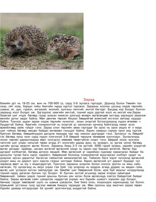 Зараа
Биеийн урт нь 19-25 см, жин нь 700-800 гр, сард 5-6 зулзага гаргадаг. Дорнод болон Төвийн тал
хээр, ойт хээр, баруун тийш Хангайн нуруу хүртэл тархжээ. Зарааны хоолны цэсэнд элдэв төрлийн
шавьж, өт, дун, гүрвэл, ангаахай, мэлхий, хулганы гөлчгий, могой багтдаг. Бусдад хор болдог болгон
зараанд хоол болдог аж. Эдгээрээс хамгийн амттай, түүний идэх дуртай хоол нь могой юм.Зараа
баавгай шиг ичдэг бөгөөд газар унасан жимсэн дээгүүр өнхөрч өргөсөндөө хатгаад үүрэндээ аваачиж
өвлийн уртыг авдаг байна. Мөн дөнгөж төрсөн бяцхан бөөдийгөө жимсний исгэлэн амтаар хуурдаг
байна. Түүнээс үүдэн зараа элдэв төрлийн хүчиллэг, эхүүн үнэртэй бүтээгдэхүүнд нүдээ өгөхөөс ч
буцдаггүй байна. Хамгийн сонирхолтой нь үнэртэй ус ханхалсан орчинд байлгахад хамаг үсээ
өрвийлгөөд хайж гүйдэг гэнэ. Зараа олон төрлийн авиа гаргадаг ба ороо нь орох үедээ яг л муур
шиг гийнах бөгөөд нөхцөл байдал өнгөрвөл гиншдэг байна. Харин намрын сэрүүн орох үед тургиж
бувтнах бөгөөд, бөөдийнүүдээ дагуулж явахдаа чар чар хэмээн дуугардаг гэнэ. Зулзагыг нь бөөдийг
гэх бөгөөд зуны эхэн сард нүдээ нээгээгүй 3-8 бөөдий төрүүлж хөхөөрөө хооллодог. Зулзаганууд
эхээс төрсөн дарааллаараа өөрт оногдсон мөөмөө төвөггүйхэн олдог гэнэ. Бөөдий эхээс хулганы
гөлчгий шиг улаан нялцгай төрөх агаад 21 хоногийн дараа арьс нь зузаарч, үс ургаж эхлэх бөгөөд
цагийн уртад эвэрлэг өргөс болно. Зарааны биед 2-3 см урттай, 5000 гаруй зузаан, нарийн үзүүртэй
өргөс ургадаг. Цайвар, цагаан өнгөтэй өргөсний үзүүр нь харин хар бараан өнгөтэй. Өргөс бүр
дугариг хэлбэртэй, бөгөөд дотроо хөндий. Мөн өргөсний уг нарийхан судлаар хуваагдсан байдаг ба
доошлох тусам бага зэрэг нарийсч, бөөрөнхий болоход тохиромжтой мушгирсан хэлбэрт ордог нь
дээрээс ирсэн даралтыг багасгах гайхалтай механизмтай аж. Тиймээс бага зэрэг хүчлэхэд өргөсний
үзүүрт маш их даралт үүсч хүрсэн газрыг хатгадаг байна. Харин өргөсний угт даралт буурдаг тул
зараанд өөрт нь юу ч мэдэгддэггүй. Түүнчлэн зарааны үнэрлэх болон сонсох эрхтэн нь маш сайн
хөгжсөн. Үр зулзаганд нь аюул учрах гэж буйг тэр үнэрээр нь мэдрэх агаад урдаас нь амдан гүйж,
өргөс шиг үсээрээ хатган зайлуулдаг аж. Бөмбөг шиг бөөрөнхий болж, ирж буй аюулыг холдуулахад
түүний нуруу дагасан булчин тус болдог. Уг булчин хүчтэй агшихад зараа атиран хумигдаж
бөөрөнхий, тайван үедээ түүний арьсны булчин уян хатан болж өргөснүүд хэвтээ байдалтай байдаг
байна. Зараа өргөсөө сайн цэвэрлэж чаддаггүй учраас янз бүрийн шимэгч хорхойн үүр болдог.
Амнаас гардаг хөөсөрхөг шүлс нь шавьж цэвэрлэх, бие биеэ олох, хоорондоо харилцахад тус болно.
Шавьжийг устгахын тулд эдгээр хөөсөө биедээ тараадаг аж. Мөн орооны үед эмэгчин зараа төрөл
бүрийн даавар ялгаруулдаг ба үүнийг эрэгчингүүд анддаггүй байна.
 