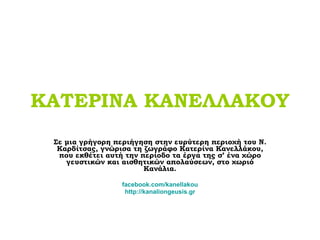 ΚΑΤΕΡΙΝΑ ΚΑΝΕΛΛΑΚΟΥ Σε μια γρήγορη περιήγηση στην ευρύτερη περιοχή του Ν. Καρδίτσας, γνώρισα τη ζωγράφο Κατερίνα Κανελλάκου, που εκθέτει αυτή την περίοδο τα έργα της σ’ ένα χώρο γευστικών και αισθητικών απολαύσεων, στο χωριό Κανάλια . facebook.com/kanellakou http: // kanaliongeusis.gr 