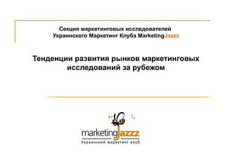 Секция маркетинговых исследователей  Украинского Маркетинг Клуба  Marketing Jazzz Тенденции развития рынков маркетинговых исследований за рубежом 