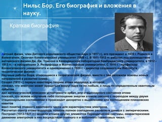 [object Object],Д атский физик, член Датского королевского общества наук (с 1917 г.), его президент в 1939 г. Родился в Копенгагене. Окончил Копенгагенский университет (1908 г.). В 1911-1912 гг. работал под руководством английского физика Дж. Дж. Томсона в Кавендишской лаборатории Кембриджского университета, в 1912 - 1913 гг. - в лаборатории Э. Резерфорда в Манчестерском университете. С 1916 г. - профессор Копенгагенского университета и одновременно с 1920 г. - директор созданного им Института теоретической физики. Научные работы Бора, относящиеся к теоретической физике, вместе с тем заложили основы новых направлений в развитии химии. Создал (1913 г.) первую квантовую теорию атома водорода, в которой: показал, что электрон может вращаться вокруг ядра не по любым, а лишь по определенным квантовым орбитам дал математическое описание устойчивости орбит, или стационарного состояния атома показал, что всякое излучение либо поглощение энергии атомом связано с переходом между двумя стационарными состояниями и происходит дискретно с выделением или поглощением планковских квантов ввел понятие главного квантового числа для характеристики электрона. Рассчитал спектр атома водорода, показав полное совпадение расчетных данных с эмпирическими. Построил (1913-1921 гг.) модели атомов других элементов Периодической системы, охарактеризовав движение электронов в них посредством главного n и побочного l квантовых чисел. Нильс Бор. Его биография и вложения в науку.  