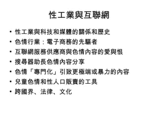 性工業與互聯網 性工業與科技和媒體的關係和歷史 色情行業：電子商務的先驅者 互聯網服務供應商與色情內容的愛與恨 搜尋器助長色情內容分享 色情「專門化」引致更極端或暴力的內容 兒童色情和性人口販賣的工具 跨國界、法律、文化 