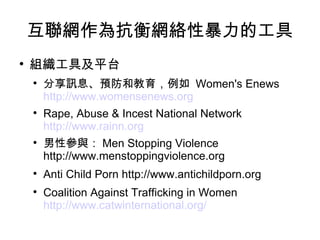 互聯網作為抗衡網絡性暴力的工具 組織工具及平台 分享訊息、預防和教育，例如  Women's Enews  http://www.womensenews.org   Rape, Abuse & Incest National Network  http://www.rainn.org   男性參與： Men Stopping Violence http://www.menstoppingviolence.org Anti Child Porn http://www.antichildporn.org Coalition Against Trafficking in Women  http://www.catwinternational.org/   