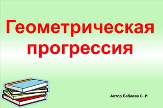 Геометрическая прогрессия Автор Бабаева С .И. 