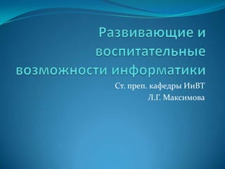 Развивающие и воспитательные возможности информатики Ст. преп. кафедры ИиВТ Л.Г. Максимова 