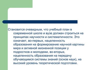 Становится очевидным, что учебный план в современной школе и вузе должен строиться на принципах научности и систематичности. Это означает, во-первых, нацеленность образования на формирование научной картины мира и активной жизненной позиции у подростков и молодежи, во-вторых, нацеленность образования на передачу обучающимся системы знаний (основ наук), на высокий уровень теоретической подготовки.  