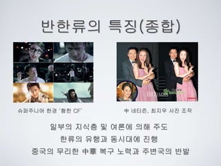 반한류의 특징(종합)
한류의 유행과 동시대에 진행
일부의 지식층 및 여론에 의해 주도
중국의 무리한 中華 복구 노력과 주변국의 반발
슈퍼주니어 한경 ‘혐한 CF’ 中 네티즌, 최지우 사진 조작
 