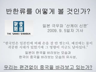 반한류를 어떻게 볼 것인가?
일본 극우파 ‘산케이 신문’
2009. 9. 5일자 기사
“한국인은 일본인에 비해 손을 잘 안 씻는다. 예전에는 물이
귀중한 시대가 있었기에 그 영향이 지금도 남아있다.”
일본이 한국을 바라보는 모습과
한국이 중국을 바라보는 모습의 유사성,
우리는 편견없이 중국을 바라보고 있는가?
 