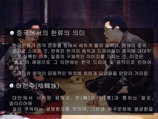 한류의 의미와 의의
중국에서의 한류의 의미
한국문화가 중국 문화를 향해서 세차게 물려 들어와, 현재의 중국
문화로 스며든 것. 한류란 한국의 음악과 드라마들이 중국에 대대적
으로 상륙한 이후, 일종의 구체적인 이미지를 가지는 것. 이것은
‘寒流’의 해음으로 그 이면에는 한국 드라마 및 음악으로 인하여,
중국
드라마와 음악이 피동적인 위치에 처하게 되었음을 암암리 가리킴
하한주(哈韓族)
대만에서 시작된 용어로, 한(韓)은 한(寒)과 통하는 말로,
말라리아에
걸려 추워떠는 열병환자를 뜻하며, 그만큼 한국문화에 열광함을
뜻함
 