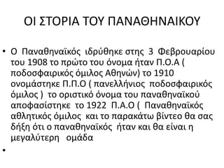 ΟΙ ΣΤΟΡΙΑ ΤΟΥ ΠΑΝΑΘΗΝΑΙΚΟΥO  Παναθηναϊκός  ιδρύθηκε στης  3  Φεβρουαρίου  του 1908 το πρώτο του όνομα ήταν Π.Ο.Α ( ποδοσφαιρικός όμιλος Αθηνών) το 1910  ονομάστηκε Π.Π.Ο ( πανελλήνιος  ποδοσφαιρικός  όμιλος )  το οριστικό όνομα του παναθηναϊκού  αποφασίστηκε  το 1922  Π.Α.Ο (  Παναθηναϊκός  αθλητικός όμιλος  και το παρακάτω βίντεο θα σας δήξη ότι ο παναθηναϊκός  ήταν και θα είναι η μεγαλύτερη   ομάδα               