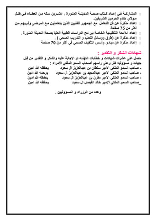 ‫المشاركةةـة فةةً إعةةداد كةةـتاب صحةةـة المدٌنةةـة المنةةورة . عشةةـرٌن سةةنه مةةن العطةةـاء فةةً ظةةـل‬
                                                                    ‫مـوالي خادم الحرمٌن الشرٌفٌن.‬
‫إعداد مذكرة عن فن التعامل مع الجمهور للفنٌٌن الذٌن ٌتعاملون مةع المرضةى وذوٌهةم مةن‬
                                                                                 ‫أكثر من 57 صفحة‬
     ‫إعداد الالئحة التنظٌمٌة الخاصة ببراما الدراسات الطبٌة العلٌا بصحة المدٌنة المنورة .‬
                                  ‫إعداد مذكرة عن (طرق ووسائل التعلٌم و التدرٌب الصحً ) .‬
                        ‫إعداد مذكرة عن مبادئ وأسس التثقٌف الصحً فً أكثر من 07 صفحة‬

                                                                     ‫شهادات الشكر و التقدٌر :‬
       ‫حصل على عشرات شهادات و خطابات التهنئه او االجابة علٌه والشكر و التقدٌر من قبل‬
                          ‫جهات و مسؤولٌه كثر وعلى راسهم أصحاب السمو الملكً ادمراء :‬
          ‫ٌحفظه هللا امٌن‬        ‫- صاحب السمو الملكً االمٌر سلطان بن عبدالعاٌا ال سعود‬
          ‫ٌرحمه هللا امٌن‬     ‫- صاحب السمو الملكً االمٌر عبدالمجٌد بن عبدالعاٌا ال سعود‬
          ‫ٌحفظه هللا امٌن‬         ‫- صاحب السمو الملكً االمٌر مقرن بن عبدالعاٌا ال سعود‬
          ‫ٌحفظه هللا امٌن‬                ‫_صاحب السمو الملكً االمٌر خالد الفٌصل ال سعود‬

                                  ‫وعدد من الواراء و المسؤولٌٌن .‬
 