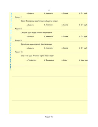 6
              a. Байнга              b. Ихэвчлэн        c. Хааяа   d. Огт үгүй

Асуулт 7:

       Өдөрт 1 ээс дээш удаа бэлхүүсний дасгал хийдэг

              a. Байнга              b. Ихэвчлэн        c. Хааяа   d. Огт үгүй

Асуулт 8:

       Сард нэг удаа өндөр ууланд авирах зэрэг

              a. Байнга              b. Ихэвчлэн        c. Хааяа   d. Огт үгүй

Асуулт 9:

       Өөрийнхөө ариун цэврийг байнга сахидаг

              a. Байнга              b. Ихэвчлэн        c. Хааяа   d. Огт үгүй

Асуулт 10:

       Би 2-3 нэг удаа 30 минут гэртээ явган явдаг

              a. Тааруухан           b. Дунд зэрэг      c. Сайн    d. Маш сайн




                                      Хуудас 103
 