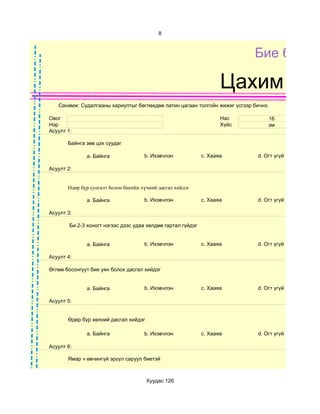 8



                                                                            Бие бялда

                                                                     Цахим суд
   Санамж: Судалгааны хариултыг бөглөхдөө латин цагаан толгойн жижиг үсгээр бичнэ.

Овог                                                                 Нас         16
Нэр                                                                  Хүйс        эм
Асуулт 1:

       Байнга зөв цэх суудаг

              a. Байнга               b. Ихэвчлэн             c. Хааяа       d. Огт үгүй

Асуулт 2:


       Өдөр бүр сунгалт болон биеийн хүчний дасгал хийдэг

              a. Байнга               b. Ихэвчлэн             c. Хааяа       d. Огт үгүй

Асуулт 3:

        Би 2-3 хоногт нэгээс дээс удаа хөлдөө гартал гүйдэг


              a. Байнга               b. Ихэвчлэн             c. Хааяа       d. Огт үгүй

Асуулт 4:

Өглөө босонгуут бие уян болох дасгал хийдэг


              a. Байнга               b. Ихэвчлэн             c. Хааяа       d. Огт үгүй

Асуулт 5:


       Өдөр бүр хөлний дасгал хийдэг

              a. Байнга               b. Ихэвчлэн             c. Хааяа       d. Огт үгүй

Асуулт 6:

       Ямар ч өвчингүй эрүүл саруул биетэй



                                       Хуудас 126
 