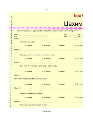 10



                                                                            Бие бялда

                                                                     Цахим суд
   Санамж: Судалгааны хариултыг бөглөхдөө латин цагаан толгойн жижиг үсгээр бичнэ.

Овог                                                                 Нас         17
Нэр                                                                  Хүйс        эм
Асуулт 1:

       Байнга зөв цэх суудаг

              a. Байнга               b. Ихэвчлэн             c. Хааяа       d. Огт үгүй

Асуулт 2:


       Өдөр бүр сунгалт болон биеийн хүчний дасгал хийдэг

              a. Байнга               b. Ихэвчлэн             c. Хааяа       d. Огт үгүй

Асуулт 3:

        Би 2-3 хоногт нэгээс дээс удаа хөлдөө гартал гүйдэг


              a. Байнга               b. Ихэвчлэн             c. Хааяа       d. Огт үгүй

Асуулт 4:

Өглөө босонгуут бие уян болох дасгал хийдэг


              a. Байнга               b. Ихэвчлэн             c. Хааяа       d. Огт үгүй

Асуулт 5:


       Өдөр бүр хөлний дасгал хийдэг

              a. Байнга               b. Ихэвчлэн             c. Хааяа       d. Огт үгүй

Асуулт 6:

       Ямар ч өвчингүй эрүүл саруул биетэй



                                       Хуудас 150
 
