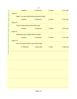 10
              a. Байнга              b. Ихэвчлэн        c. Хааяа   d. Огт үгүй

Асуулт 7:

       Өдөрт 1 ээс дээш удаа бэлхүүсний дасгал хийдэг

              a. Байнга              b. Ихэвчлэн        c. Хааяа   d. Огт үгүй

Асуулт 8:

       Сард нэг удаа өндөр ууланд аврих зэрэг

              a. Байнга              b. Ихэвчлэн        c. Хааяа   d. Огт үгүй

Асуулт 9:

       Өөрийнхөө ариун цэврийг байнга сахидаг

              a. Байнга              b. Ихэвчлэн        c. Хааяа   d. Огт үгүй

Асуулт 10:

       Би 2-3 нэг удаа 30 минут хэртээ явган явдаг

              a. Тааруухан           b. Дунд зэрэг      c. Сайн    d. Маш сайн




                                      Хуудас 151
 