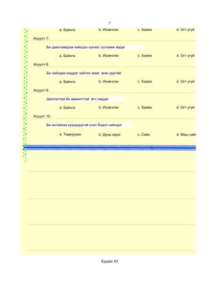 1
              a. Байнга             b. Ихэвчлэн      c. Хааяа      d. Огт үгүй

Асуулт 7:

       Би даалгавараа хийхдээ хүнээс тусламж авдаг

              a. Байнга             b. Ихэвчлэн      c. Хааяа      d. Огт үгүй

Асуулт 8:

       Би найздаа мэддэг зүйлээ зааж өгөх дуртай

              a. Байнга             b. Ихэвчлэн      c. Хааяа      d. Огт үгүй

Асуулт 9:

       Шалгалтаа би амжилттай өгч чаддаг

              a. Байнга             b. Ихэвчлэн      c. Хааяа      d. Огт үгүй

Асуулт 10:

       Би ангийхаа хүүхдүүдтэй үзэл бодол нийлдэг

              a. Тааруухан          b. Дунд зэрэг    c. Сайн       d. Маш сайн


                                                               n




                                     Хуудас 43
 