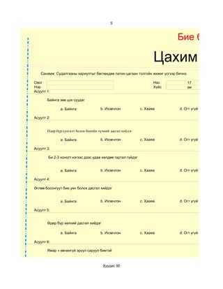 5



                                                                            Бие бялда

                                                                     Цахим суд
   Санамж: Судалгааны хариултыг бөглөхдөө латин цагаан толгойн жижиг үсгээр бичнэ.

Овог                                                                 Нас         17
Нэр                                                                  Хүйс        эм
Асуулт 1:

       Байнга зөв цэх суудаг

              a. Байнга               b. Ихэвчлэн             c. Хааяа       d. Огт үгүй

Асуулт 2:


       Өдөр бүр сунгалт болон биеийн хүчний дасгал хийдэг

              a. Байнга               b. Ихэвчлэн             c. Хааяа       d. Огт үгүй

Асуулт 3:

        Би 2-3 хоногт нэгээс дээс удаа хөлдөө гартал гүйдэг


              a. Байнга               b. Ихэвчлэн             c. Хааяа       d. Огт үгүй

Асуулт 4:

Өглөө босонгуут бие уян болох дасгал хийдэг


              a. Байнга               b. Ихэвчлэн             c. Хааяа       d. Огт үгүй

Асуулт 5:


       Өдөр бүр хөлний дасгал хийдэг

              a. Байнга               b. Ихэвчлэн             c. Хааяа       d. Огт үгүй

Асуулт 6:

       Ямар ч өвчингүй эрүүл саруул биетэй



                                       Хуудас 90
 