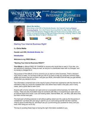Starting Your Internet Business Right!

By Chris Malta

Founder and CEO, Worldwide Brands, Inc.

Introduction

Welcome to my FREE EBook...

"Starting Your Internet Business RIGHT!"

This EBook is offered FREE OF CHARGE to anyone who would like to read it. If you like, you
are welcome to distribute it freely as well, as long as it is distributed intact with no changes, and
no money is charged for it.

The purpose of this EBook is not to convince you to start an online business. That's a decision
YOU have to make. I'm not here to talk you into it! I'm here to help you avoid the common traps,
pitfalls and scams that are out there, and give you REAL information that will help you get started,
if and when you decide to do so.

The information contained here is the result of years of hard-won experience with the Internet. It's
intended to help you avoid the mistakes that I and others have made in the past, and in many
cases, paid a great deal to learn from!

Anyone with a home computer can open and run a successful online business, for VERY little
money. There are lots of excellent ways for someone with little or no experience to open and run
an Internet Store from home. Low cost hosting deals, Internet Malls, etc...we WILL talk about that,
but that's not the hard part.

The hard part is finding products to sell without getting raked over the coals by the thousands of
"middlemen" out there who are lying in wait for you to come along and fall into their clutches.
They're good at what they do, and they'll use you up and wring your pockets for every cent you
have, then hang you out to dry.

The key to avoiding these traps is having the right information available to you.
 