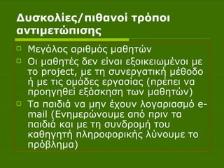 Δυσκολίες/πιθανοί τρόποι αντιμετώπισης Μεγάλος αριθμός μαθητών Οι μαθητές δεν είναι εξοικειωμένοι με το  project , με τη συνεργατική μέθοδο ή με τις ομάδες εργασίας (πρέπει να προηγηθεί εξάσκηση των μαθητών) Τα παιδιά να μην έχουν λογαριασμό  e - mail  (Ενημερώνουμε από πριν τα παιδιά και με τη συνδρομή του καθηγητή πληροφορικής λύνουμε το πρόβλημα) 