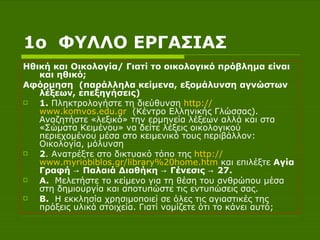 1 ο  ΦΥΛΛΟ ΕΡΓΑΣΙΑΣ Ηθική και Οικολογία/ Γιατί το οικολογικό πρόβλημα είναι και ηθικό ; Αφόρμηση  (παράλληλα κείμενα, εξομάλυνση αγνώστων λέξεων, επεξηγήσεις) 1.  Πληκτρολογήστε τη διεύθυνση  http :// www.komvos.edu.gr   (Κέντρο Ελληνικής Γλώσσας). Αναζητήστε «λεξικό» την ερμηνεία λέξεων αλλά και στα «Σώματα Κειμένου» να δείτε λέξεις οικολογικού περιεχομένου μέσα στο κειμενικό τους περιβάλλον: Οικολογία, μόλυνση 2 . Ανατρέξτε στο δικτυακό τόπο της  http :// www.myriobiblos.gr /library%20home.htm  και επιλέξτε  Αγία Γραφή -> Παλαιά Διαθήκη -> Γένεσις -> 27.  A .  Μελετήστε το   κείμενο για τη θέση του ανθρώπου μέσα στη δημιουργία και αποτυπώστε τις εντυπώσεις σας. B .   Η εκκλησία χρησιμοποιεί σε όλες τις αγιαστικές της πράξεις υλικά στοιχεία. Γιατί νομίζετε ότι το κάνει αυτό; 