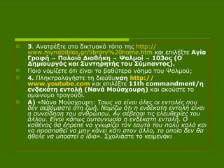 3 . Ανατρέξτε στο δικτυακό τόπο της  http :// www.myriobiblos.gr /library%20home.htm  και επιλέξτε  Αγία Γραφή -> Παλαιά Διαθήκη -> Ψαλμοί -> 103ος (Ο Δημιουργός και Συντηρητής του Σύμπαντος).  Ποιο νομίζετε ότι είναι το βαθύτερο νόημα του Ψαλμού;  4.  Πληκτρολογήστε τη διεύθυ νση  http :// www.youtube.com   και επιλέξτε  11th commandment/η ενδεκάτη εντολή (Νανά Μούσχουρη)  και ακούστε το ομώνυμο τραγούδι.  Α)  «Νάνα Μούσχουρη:  Ίσως να είναι όλες οι εντολές που δεν σεβόμαστε στη ζωή. Νομίζω ότι η ενδέκατη εντολή είναι η συνείδηση του ανθρώπου. Αν σέβεσαι τις ελευθερίες του άλλου. Είναι κάπως αυτογνωσία η ενδέκατη εντολή. Ο καθένας θα έπρεπε να γνωρίζει τον εαυτό του πολύ καλά και να προσπαθεί να μην κάνει κάτι στον άλλο, το οποίο δεν θα ήθελε να υποστεί ο ίδιο».  Σχολιάστε το κειμενάκι 
