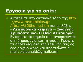 Εργασία για το σπίτι: Ανατρέξτε στο δικτυακό τόπο της  http :// www.myriobiblos.gr /library%20home.htm  και επιλέξτε  ->Λειτουργικά κείμενα -> Ιωάννης Χρυσόστομος- Η Θεία Λειτουργία.  Εντοπίστε τα σημεία που αναφέρονται στη δημιουργία και τη φύση. Γράψτε τα αποτελέσματα της έρευνάς σας σς ένα αρχείο  word  και αποστείλετε  e - mail :  xalbanaki @ gmail . com 