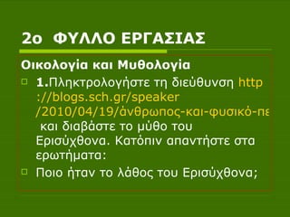 2ο  ΦΥΛΛΟ ΕΡΓΑΣΙΑΣ Οικολογία και Μυθολογία 1. Πληκτρολογήστε τη διεύθυνση  http :// blogs.sch.gr / speaker /2010/04/19/άνθρωπος-και-φυσικό-περιβάλλον  και διαβάστε το μύθο του Ερισύχθονα. Κατόπιν απαντήστε στα ερωτήματα: Ποιο ήταν το λάθος του Ερισύχθονα; 