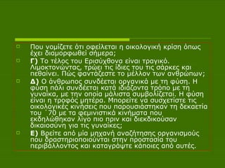Που νομίζετε ότι οφείλεται η οικολογική κρίση όπως έχει διαμορφωθεί σήμερα;  Γ)  Το τέλος του Ερισύχθονα είναι τραγικό. Λιμοκτονώντας, τρώει τις ίδιες του τις σάρκες και πεθαίνει. Πώς φαντάζεστε το μέλλον των ανθρώπων; Δ)  Ο άνθρωπος συνδέεται οργανικά με τη φύση. Η φύση πάλι συνδέεται κατά ιδιάζοντα τρόπο με τη γυναίκα, με την οποία μάλιστα συμβολίζεται. Η φύση είναι η τροφός μητέρα. Μπορείτε να συσχετίστε τις οικολογικές κινήσεις που παρουσιάστηκαν τη δεκαετία του ΄70 με τα φεμινιστικά κινήματα που εκδηλώθηκαν λίγο πιο πριν και διεκδικούσαν δικαιοσύνη για τις γυναίκες; Ε)  Βρείτε από μία μηχανή αναζήτησης οργανισμούς που δραστηριοποιούνται στην προστασία του περιβάλλοντος και καταγράψτε κάποιες από αυτές. 