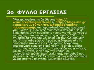 3 o  ΦΥΛΛΟ ΕΡΓΑΣΙΑΣ Πληκτρολογήστε τη διεύθυνση  http :// www.breathingearth.net  ή  http :// blogs.sch.gr / speaker /2010/07/04/ψηφιακός-χάρτης- προσωμοίωσης  και παρακολουθήστε την εφαρμογή για 3 λεπτά. O Πολωνός multimedia designer David Bleja βρήκε έναν πρωτότυπο τρόπο για να περιγράψει το ανησυχητικό φαινόμενο της εκπομπής CO2 στην ατμόσφαιρα παγκοσμίως, αλλά και την πληθυσμιακή ταυτότητα κάθε χώρας. Αφού συγκέντρωσε όλα τα απαραίτητα στοιχεία για κάθε κράτος ξεχωριστά, δημιούργησε έναν ψηφιακό χάρτη, ο οποίος, μέσω στατιστικής προσομοίωσης, παρουσιάζει τις γεννήσεις και τους θανάτους σε όλον τον κόσμο, σε “πραγματικό χρόνο” (κατ’ εκτίμηση), τον ρυθμό που γίνεται η εκπομπή CO2 και την σχετική επίδραση κάθε χώρας στις του πλανήτη. κλιματικές αλλαγές.  
