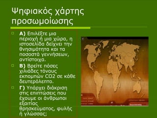 Ψηφιακός χάρτης προσωμοίωσης Α)  Επιλέξτε μια περιοχή ή μια χώρα, η ιστοσελίδα δείχνει την θνησιμότητα και τα ποσοστά γεννήσεων, αντίστοιχα. Β)  Βρείτε πόσες χιλιάδες τόνους εκπομπών CO2 σε κάθε δευτερόλεπτο. Γ)  Υπάρχει διάκριση στις επιπτώσεις που έχουμε οι άνθρωποι εξαιτίας  θρησκεύματος, φυλής ή γλώσσας; 