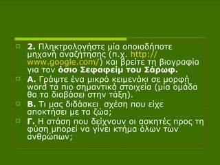 2.  Πληκτρολογήστε μία   οποιαδήποτε μηχανή αναζήτησης (π.χ.  http :// www.google.com / ) και βρείτε τη βιογραφία για τον  όσιο Σεφαφείμ του Σάρωφ. Α.  Γράψτε ένα μικρό κειμενάκι σε μορφή  word  τα πιο σημαντικά στοιχεία (μία ομάδα θα τα διαβάσει στην τάξη).  Β.  Τι μας διδάσκει  σχέση που είχε αποκτήσει με τα ζώα; Γ.  Η στάση που δείχνουν οι ασκητές προς τη φύση μπορεί να γίνει κτήμα όλων των ανθρώπων;  
