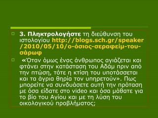 3. Πληκτρολογήστε  τη διεύθυνση του ιστολογίου   http :// blogs.sch.gr / speaker /2010/05/10/ο-όσιος-σεραφείμ-του- σάρωφ   « Όταν όμως ένας άνθρωπος αγιάζεται και φτάνει στην κατάσταση του Αδάμ πριν από την πτώση, τότε η κτίση του υποτάσσεται και τα άγρια θηρία τον υπηρετούν». Πως μπορείτε να συνδυάσετε αυτή την πρόταση με όσα είδατε στο  video  και όσα μάθατε για το βίο του Αγίου και με τη λύση του οικολογικού προβλήματος; 