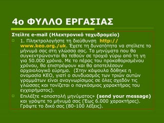 4ο ΦΥΛΛΟ ΕΡΓΑΣΙΑΣ Στείλτε  e - mail  (Ηλεκτρονικό ταχυδρομείο) 1. Πληκτρολογήστε τη διεύθυνση  http :// www.keo.org ./ uk . Έχετε τη δυνατότητα να στείλετε το μήνυμά σας στη γλώσσα σας. Τα μηνύματα που θα συγκεντρώνονται θα τεθούν σε τροχιά γύρω από τη γη για 50.000 χρόνια. Με το πέρας του προκαθορισμένου χρόνου, θα επιστρέψουν και θα αποτελέσουν αρχαιολογικό εύρημα.  (Στην κάψουλα δόθηκε η ονομασία ΚΕΟ, γιατί ο συνδυασμός των τριών αυτών γραμμάτων είναι αναγνωρίσιμος σε όλες σχεδόν τις γλώσσες και τονίζεται ο παγκόσμιος χαρακτήρας του εγχειρήματος).  Επιλέξτε «αποστολή μηνύματος»  (send your message)  και γράψτε το μήνυμά σας (Έως 6.000 χαρακτήρες). Γράψτε το δικό σας (80-100 λέξεις).  